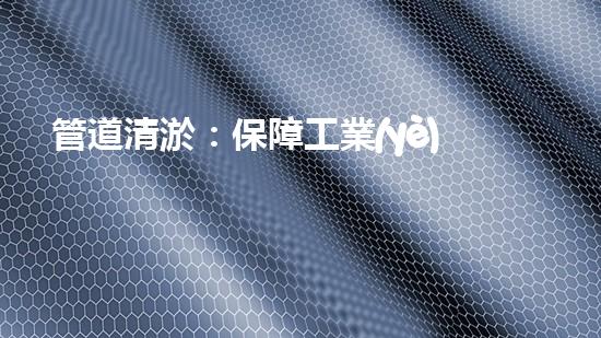 管道清淤：保障工業(yè)安全，提升設備壽命